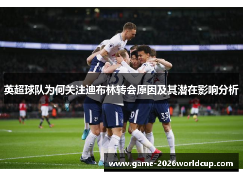 英超球队为何关注迪布林转会原因及其潜在影响分析
