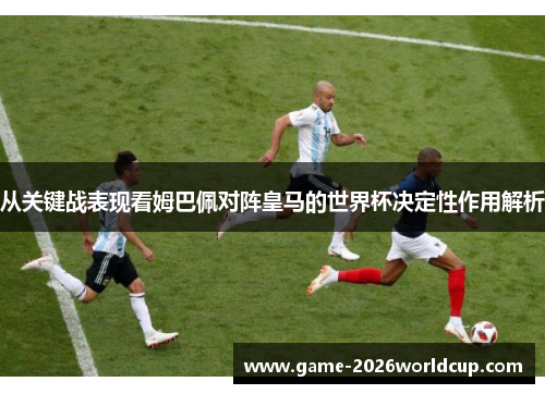 从关键战表现看姆巴佩对阵皇马的世界杯决定性作用解析