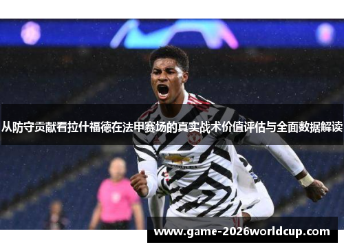从防守贡献看拉什福德在法甲赛场的真实战术价值评估与全面数据解读