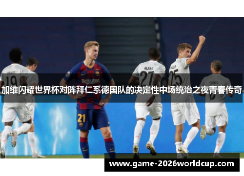 加维闪耀世界杯对阵拜仁系德国队的决定性中场统治之夜青春传奇