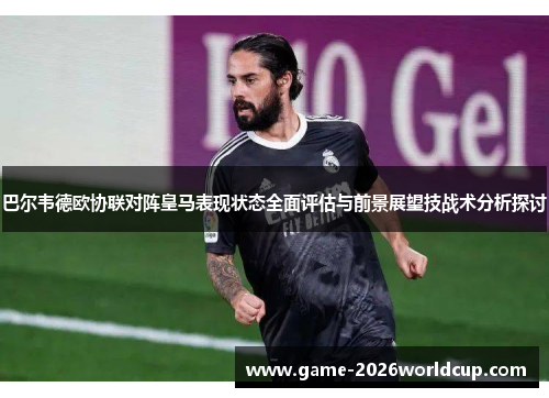巴尔韦德欧协联对阵皇马表现状态全面评估与前景展望技战术分析探讨