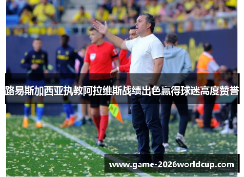 路易斯加西亚执教阿拉维斯战绩出色赢得球迷高度赞誉